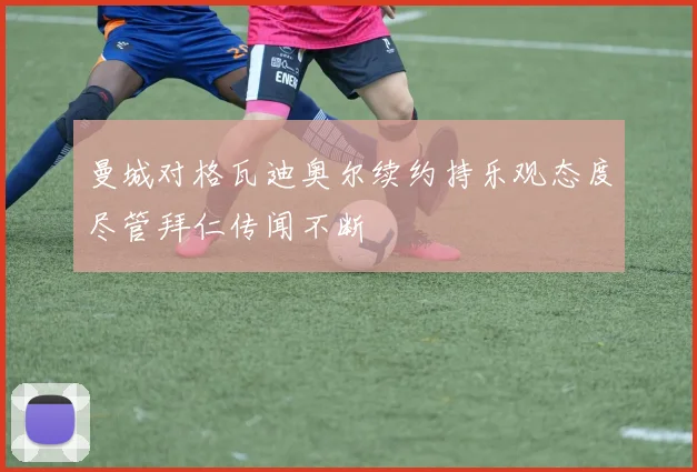 曼城对格瓦迪奥尔续约持乐观态度尽管拜仁传闻不断