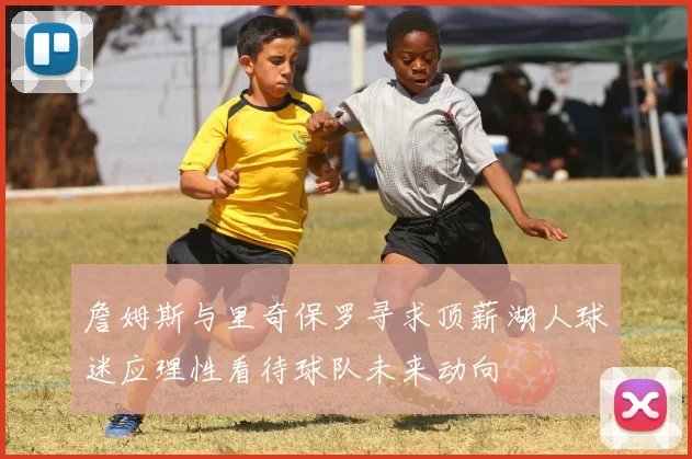 詹姆斯与里奇保罗寻求顶薪湖人球迷应理性看待球队未来动向
