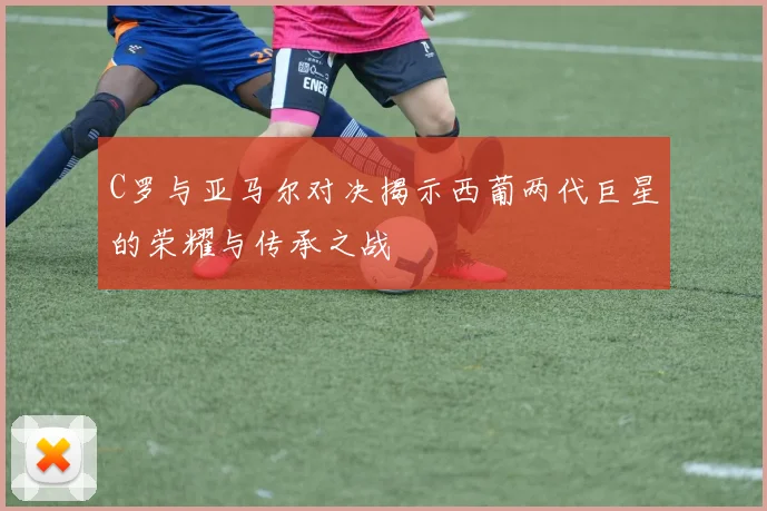 C罗与亚马尔对决揭示西葡两代巨星的荣耀与传承之战