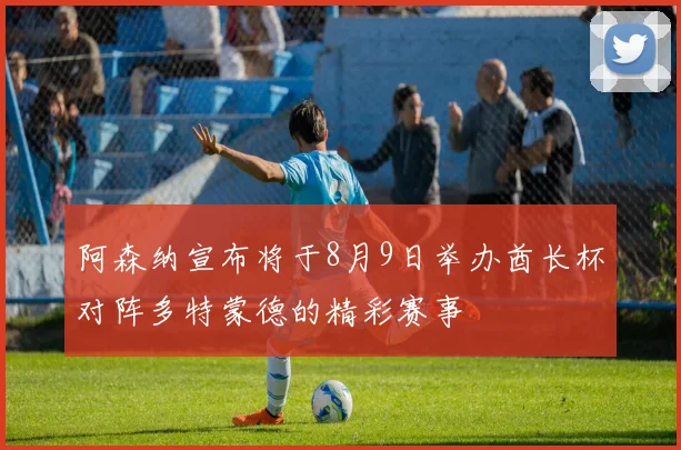 阿森纳宣布将于8月9日举办酋长杯对阵多特蒙德的精彩赛事