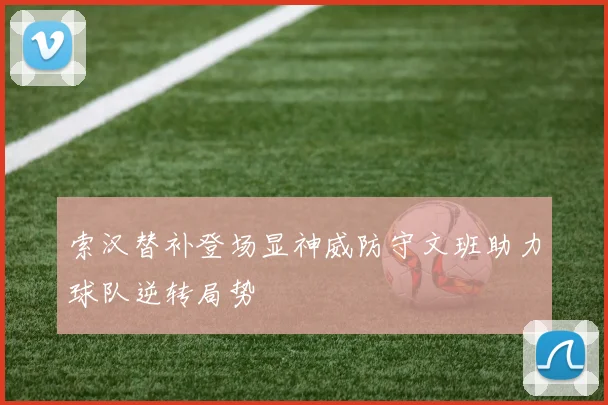 索汉替补登场显神威防守文班助力球队逆转局势