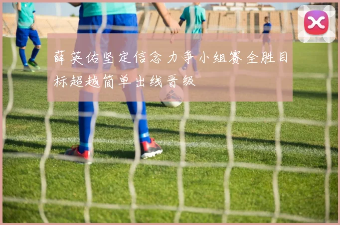 薛英佑坚定信念力争小组赛全胜目标超越简单出线晋级