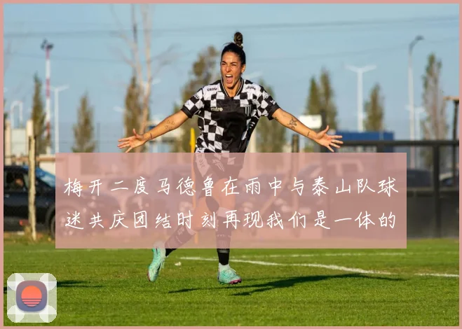 梅开二度马德鲁在雨中与泰山队球迷共庆团结时刻再现我们是一体的精神
