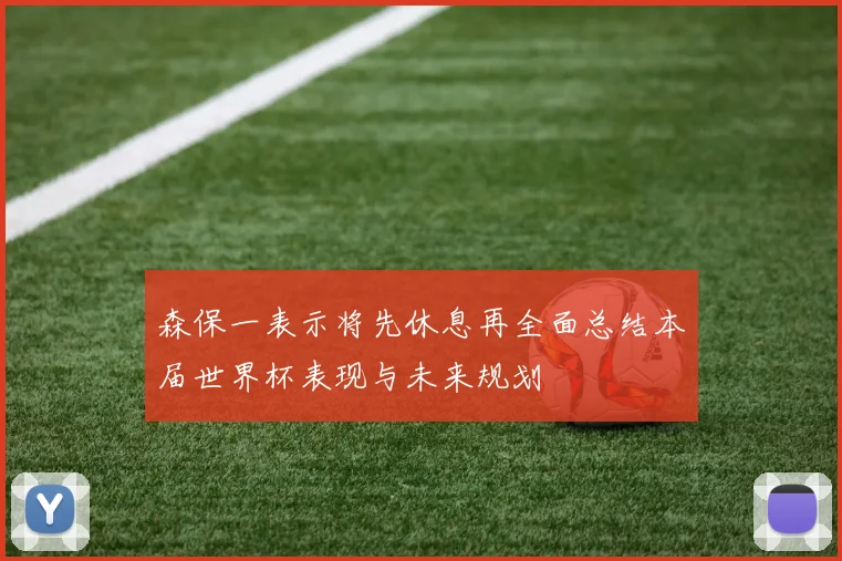 森保一表示将先休息再全面总结本届世界杯表现与未来规划