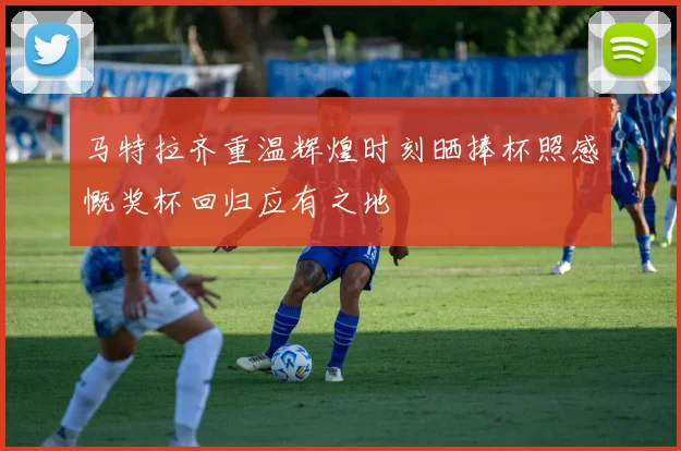 马特拉齐重温辉煌时刻晒捧杯照感慨奖杯回归应有之地